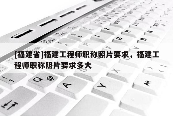 [福建省]福建工程師職稱照片要求，福建工程師職稱照片要求多大