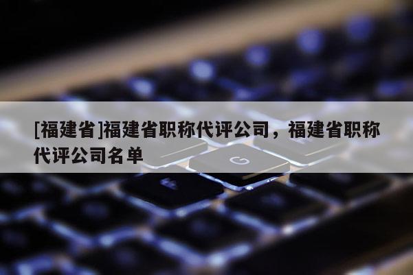 [福建省]福建省職稱代評公司，福建省職稱代評公司名單