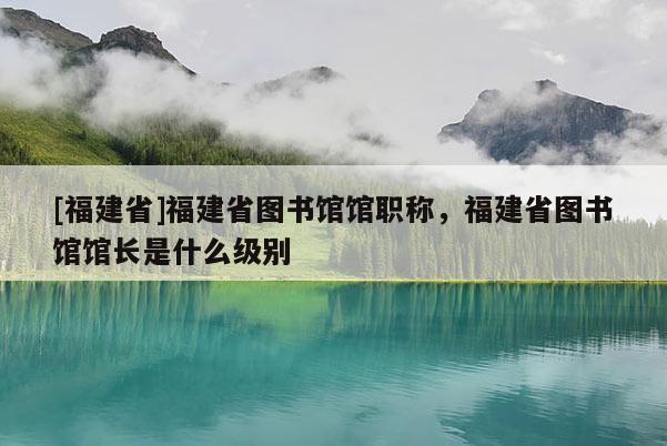 [福建省]福建省圖書館館職稱，福建省圖書館館長(zhǎng)是什么級(jí)別