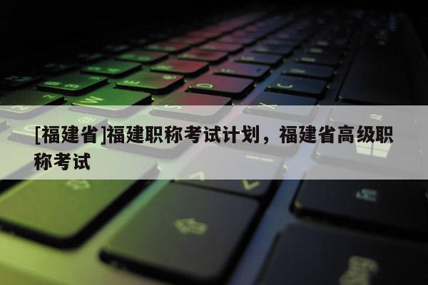 [福建省]福建職稱考試計劃，福建省高級職稱考試