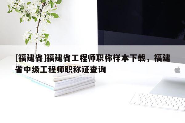 [福建省]福建省工程師職稱樣本下載，福建省中級工程師職稱證查詢