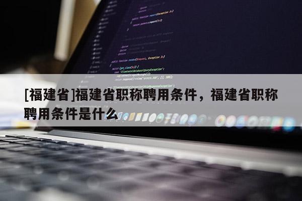 [福建省]福建省職稱聘用條件，福建省職稱聘用條件是什么