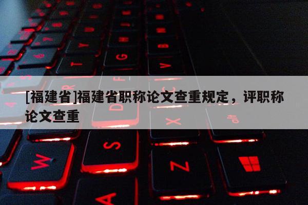 [福建省]福建省職稱論文查重規(guī)定，評(píng)職稱論文查重