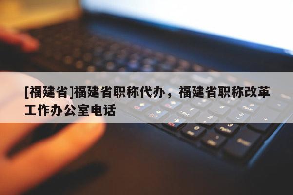 [福建省]福建省職稱代辦，福建省職稱改革工作辦公室電話