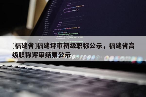 [福建省]福建評審初級職稱公示，福建省高級職稱評審結果公示