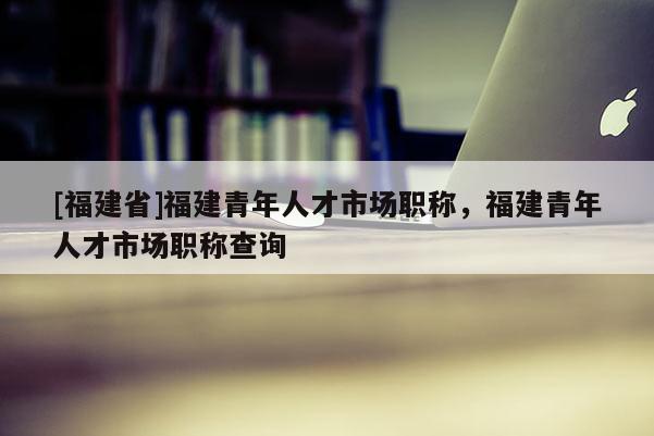 [福建省]福建青年人才市場職稱，福建青年人才市場職稱查詢