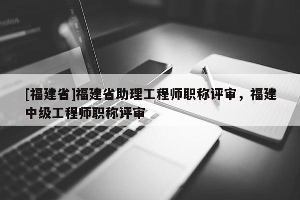 [福建省]福建省助理工程師職稱評審，福建中級工程師職稱評審