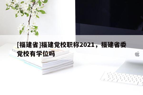 [福建省]福建黨校職稱2021，福建省委黨校有學(xué)位嗎