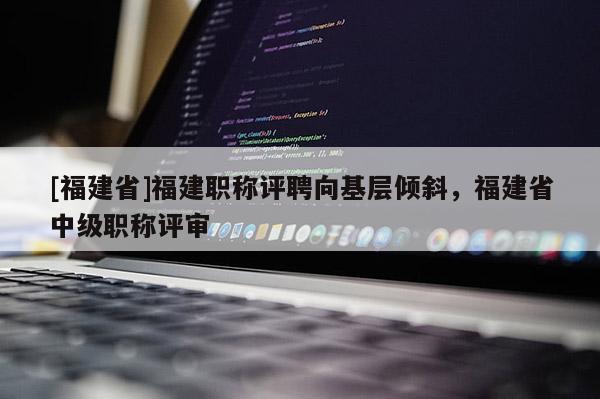 [福建省]福建職稱評聘向基層傾斜，福建省中級職稱評審