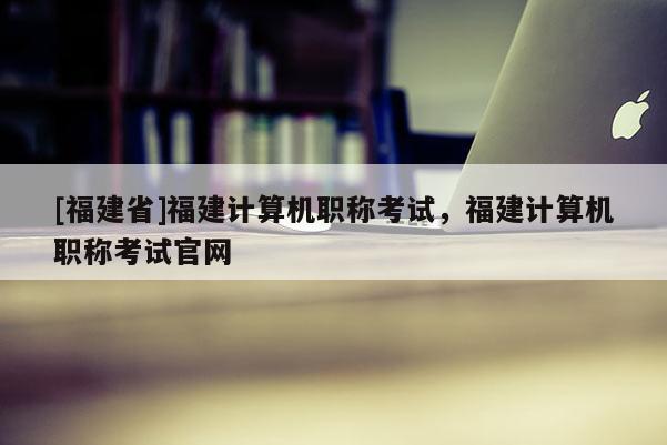 [福建省]福建計算機職稱考試，福建計算機職稱考試官網(wǎng)