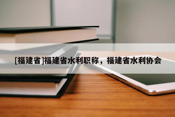 [福建省]福建省水利職稱，福建省水利協(xié)會