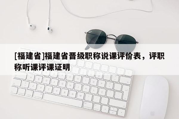 [福建省]福建省晉級(jí)職稱說(shuō)課評(píng)價(jià)表，評(píng)職稱聽(tīng)課評(píng)課證明