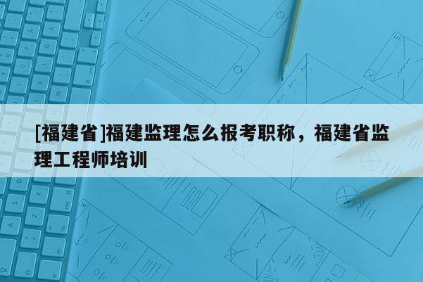 [福建省]福建監(jiān)理怎么報(bào)考職稱，福建省監(jiān)理工程師培訓(xùn)