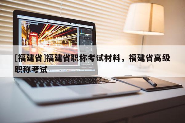 [福建省]福建省職稱考試材料，福建省高級(jí)職稱考試