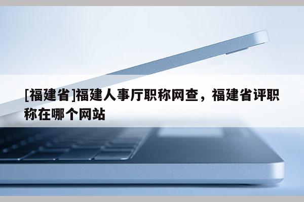 [福建省]福建人事廳職稱網(wǎng)查，福建省評(píng)職稱在哪個(gè)網(wǎng)站