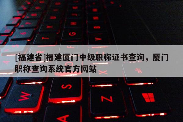 [福建省]福建廈門中級職稱證書查詢，廈門職稱查詢系統(tǒng)官方網(wǎng)站