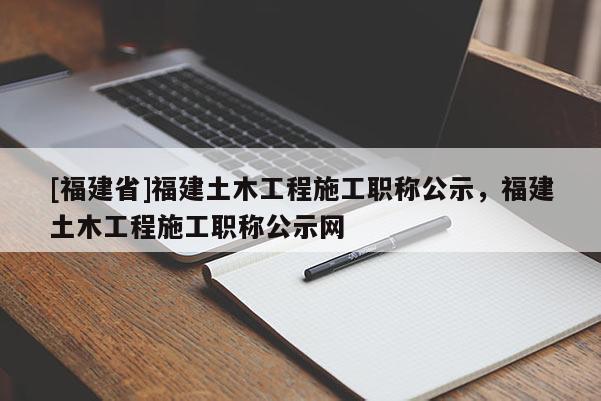 [福建省]福建土木工程施工職稱公示，福建土木工程施工職稱公示網(wǎng)