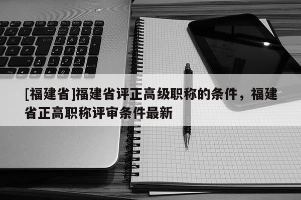 [福建省]福建省評(píng)正高級(jí)職稱的條件，福建省正高職稱評(píng)審條件最新