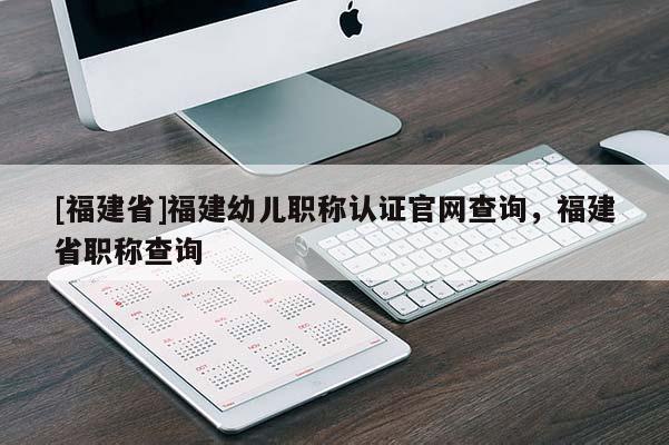 [福建省]福建幼兒職稱認證官網查詢，福建省職稱查詢