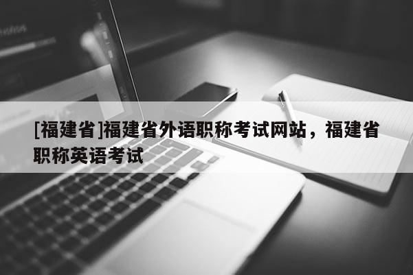 [福建省]福建省外語職稱考試網(wǎng)站，福建省職稱英語考試