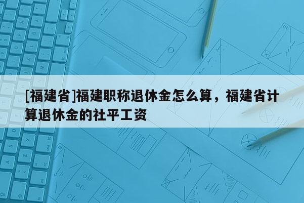 [福建省]福建職稱退休金怎么算，福建省計(jì)算退休金的社平工資