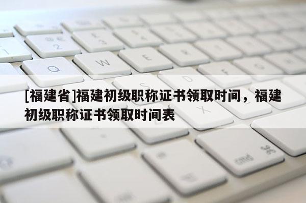 [福建省]福建初級職稱證書領(lǐng)取時間，福建初級職稱證書領(lǐng)取時間表