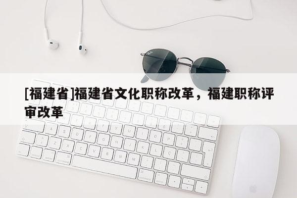 [福建省]福建省文化職稱改革，福建職稱評審改革