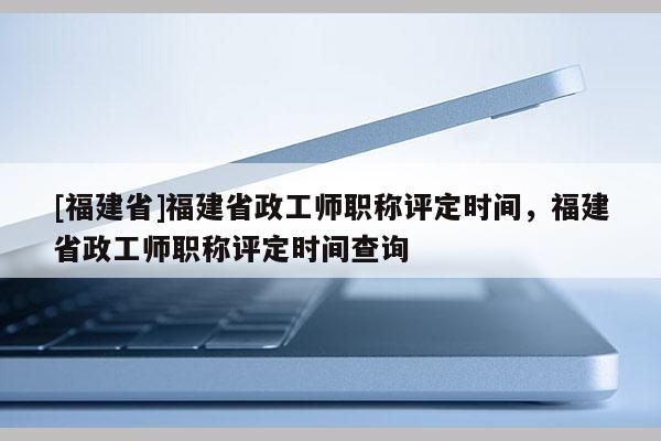 [福建省]福建省政工師職稱評(píng)定時(shí)間，福建省政工師職稱評(píng)定時(shí)間查詢