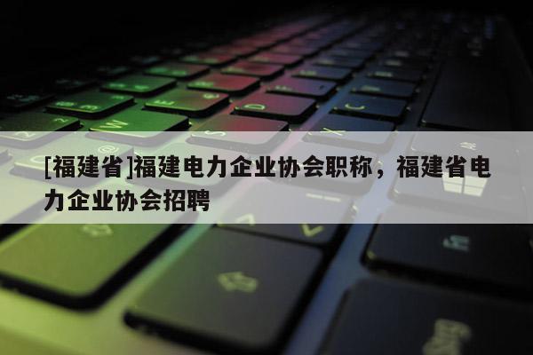 [福建省]福建電力企業(yè)協(xié)會職稱，福建省電力企業(yè)協(xié)會招聘