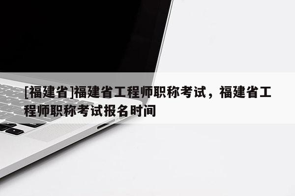 [福建省]福建省工程師職稱考試，福建省工程師職稱考試報名時間