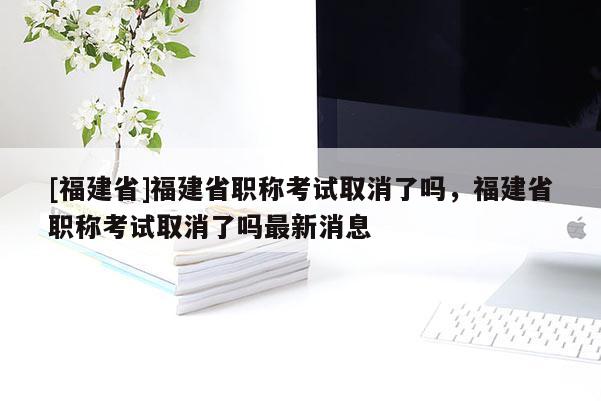 [福建省]福建省職稱考試取消了嗎，福建省職稱考試取消了嗎最新消息