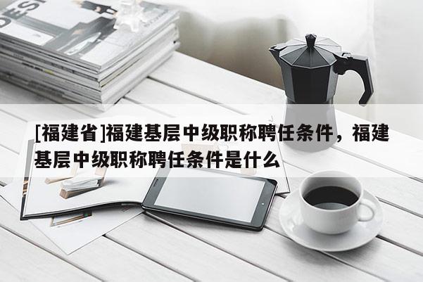 [福建省]福建基層中級職稱聘任條件，福建基層中級職稱聘任條件是什么