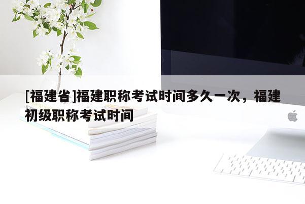 [福建省]福建職稱考試時(shí)間多久一次，福建初級(jí)職稱考試時(shí)間