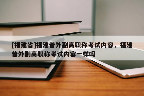 [福建省]福建普外副高職稱考試內(nèi)容，福建普外副高職稱考試內(nèi)容一樣嗎