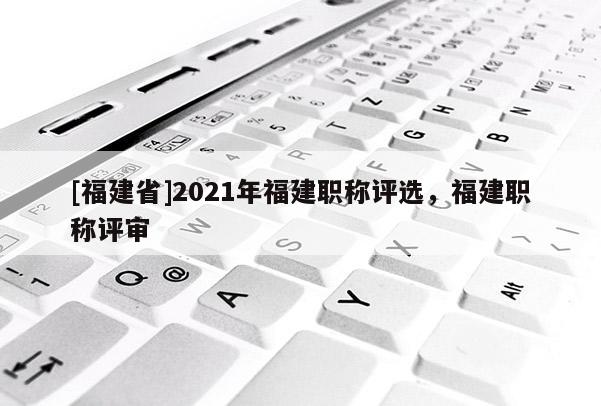 [福建省]2021年福建職稱評選，福建職稱評審