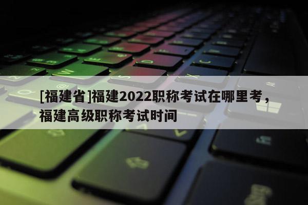 [福建省]福建2022職稱考試在哪里考，福建高級職稱考試時間