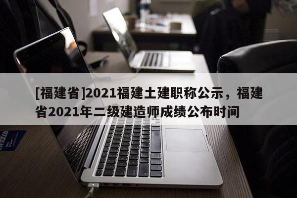 [福建省]2021福建土建職稱公示，福建省2021年二級建造師成績公布時間