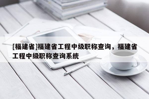 [福建省]福建省工程中級職稱查詢，福建省工程中級職稱查詢系統(tǒng)