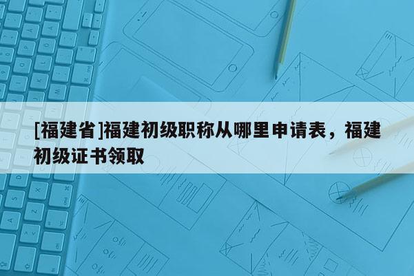 [福建省]福建初級(jí)職稱從哪里申請(qǐng)表，福建初級(jí)證書領(lǐng)取