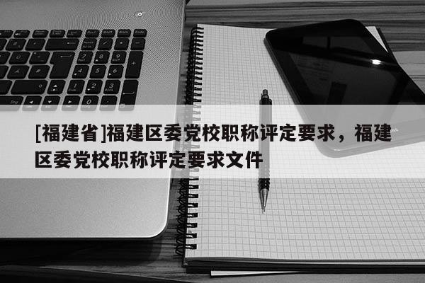 [福建省]福建區(qū)委黨校職稱評定要求，福建區(qū)委黨校職稱評定要求文件