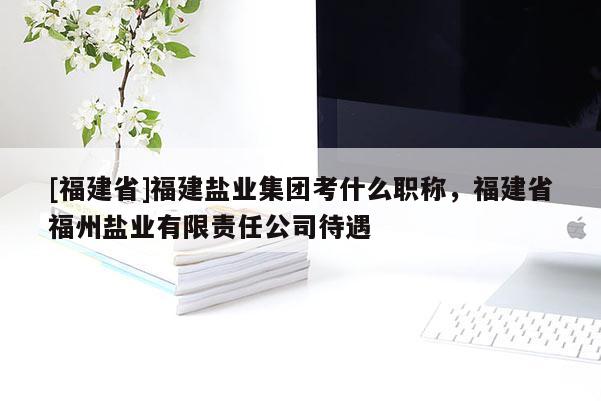 [福建省]福建鹽業(yè)集團(tuán)考什么職稱，福建省福州鹽業(yè)有限責(zé)任公司待遇