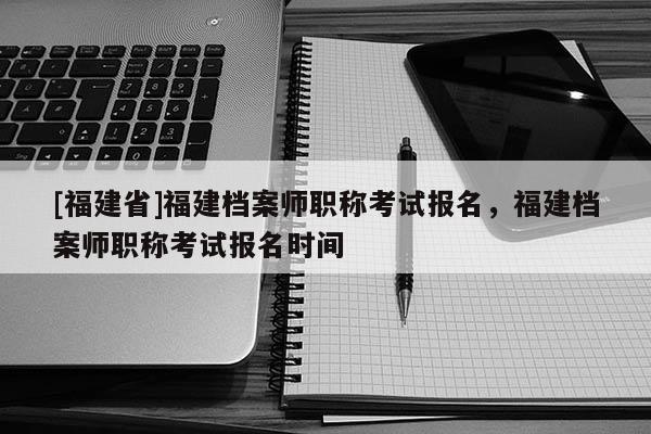 [福建省]福建檔案師職稱考試報名，福建檔案師職稱考試報名時間