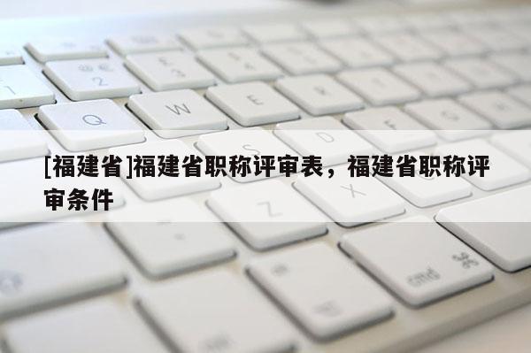 [福建省]福建省職稱評審表，福建省職稱評審條件