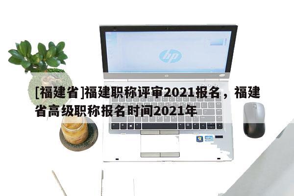 [福建省]福建職稱評審2021報名，福建省高級職稱報名時間2021年