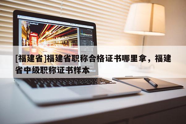 [福建省]福建省職稱合格證書(shū)哪里拿，福建省中級(jí)職稱證書(shū)樣本