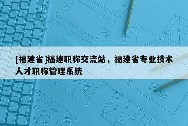 [福建省]福建職稱交流站，福建省專業(yè)技術人才職稱管理系統(tǒng)