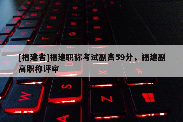 [福建省]福建職稱考試副高59分，福建副高職稱評(píng)審