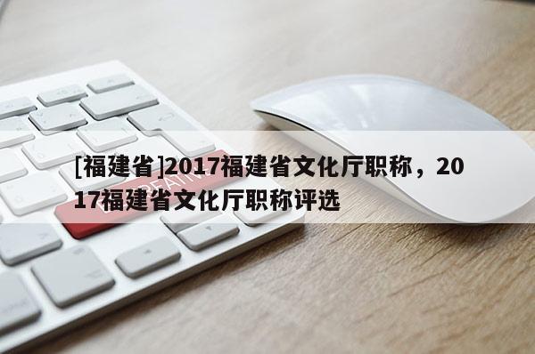 [福建省]2017福建省文化廳職稱，2017福建省文化廳職稱評(píng)選