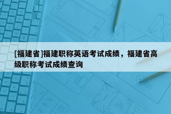 [福建省]福建職稱英語考試成績，福建省高級(jí)職稱考試成績查詢