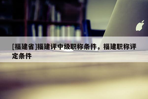 [福建省]福建評中級職稱條件，福建職稱評定條件